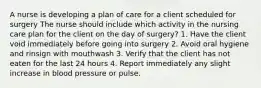 A nurse is developing a plan of care for a client scheduled for surgery The nurse should include which activity in the nursing care plan for the client on the day of surgery? 1. Have the client void immediately before going into surgery 2. Avoid oral hygiene and rinsign with mouthwash 3. Verify that the client has not eaten for the last 24 hours 4. Report immediately any slight increase in blood pressure or pulse.