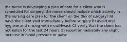 the nurse is developing a plan of care for a client who is scheduled for surgery. the nurse should include which activity in the nursing care plan for the client on the day of surgery? A) have the client void immediately before surgery B) avoid oral hygiene and rinsing with moutHwash C) verify that the client has not eaten for the last 24 hours D) report immediately any slight increase in blood pressure or pulse