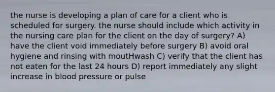 the nurse is developing a plan of care for a client who is scheduled for surgery. the nurse should include which activity in the nursing care plan for the client on the day of surgery? A) have the client void immediately before surgery B) avoid oral hygiene and rinsing with moutHwash C) verify that the client has not eaten for the last 24 hours D) report immediately any slight increase in blood pressure or pulse