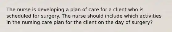 The nurse is developing a plan of care for a client who is scheduled for surgery. The nurse should include which activities in the nursing care plan for the client on the day of surgery?