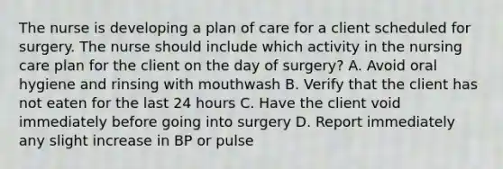 The nurse is developing a plan of care for a client scheduled for surgery. The nurse should include which activity in the nursing care plan for the client on the day of surgery? A. Avoid oral hygiene and rinsing with mouthwash B. Verify that the client has not eaten for the last 24 hours C. Have the client void immediately before going into surgery D. Report immediately any slight increase in BP or pulse