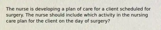 The nurse is developing a plan of care for a client scheduled for surgery. The nurse should include which activity in the nursing care plan for the client on the day of surgery?