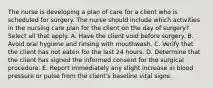 The nurse is developing a plan of care for a client who is scheduled for surgery. The nurse should include which activities in the nursing care plan for the client on the day of surgery? Select all that apply. A. Have the client void before surgery. B. Avoid oral hygiene and rinsing with mouthwash. C. Verify that the client has not eaten for the last 24 hours. D. Determine that the client has signed the informed consent for the surgical procedure. E. Report immediately any slight increase in blood pressure or pulse from the client's baseline vital signs.