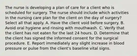 The nurse is developing a plan of care for a client who is scheduled for surgery. The nurse should include which activities in the nursing care plan for the client on the day of surgery? Select all that apply. A. Have the client void before surgery. B. Avoid oral hygiene and rinsing with mouthwash. C. Verify that the client has not eaten for the last 24 hours. D. Determine that the client has signed the informed consent for the surgical procedure. E. Report immediately any slight increase in blood pressure or pulse from the client's baseline vital signs.