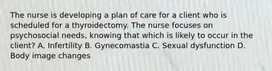 The nurse is developing a plan of care for a client who is scheduled for a thyroidectomy. The nurse focuses on psychosocial needs, knowing that which is likely to occur in the client? A. Infertility B. Gynecomastia C. Sexual dysfunction D. Body image changes