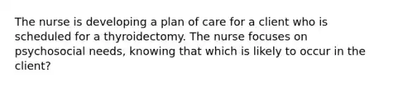 The nurse is developing a plan of care for a client who is scheduled for a thyroidectomy. The nurse focuses on psychosocial needs, knowing that which is likely to occur in the client?