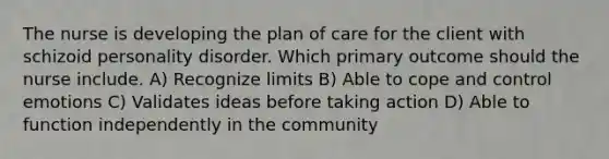 The nurse is developing the plan of care for the client with schizoid personality disorder. Which primary outcome should the nurse include. A) Recognize limits B) Able to cope and control emotions C) Validates ideas before taking action D) Able to function independently in the community