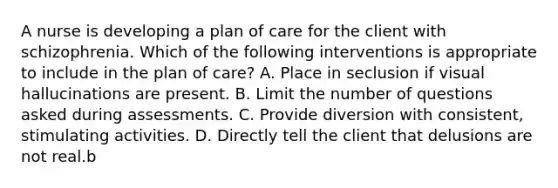 A nurse is developing a plan of care for the client with schizophrenia. Which of the following interventions is appropriate to include in the plan of care? A. Place in seclusion if visual hallucinations are present. B. Limit the number of questions asked during assessments. C. Provide diversion with consistent, stimulating activities. D. Directly tell the client that delusions are not real.b