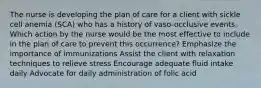 The nurse is developing the plan of care for a client with sickle cell anemia (SCA) who has a history of vaso-occlusive events. Which action by the nurse would be the most effective to include in the plan of care to prevent this occurrence? Emphasize the importance of immunizations Assist the client with relaxation techniques to relieve stress Encourage adequate fluid intake daily Advocate for daily administration of folic acid