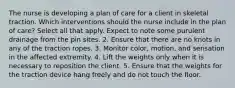 The nurse is developing a plan of care for a client in skeletal traction. Which interventions should the nurse include in the plan of care? Select all that apply. Expect to note some purulent drainage from the pin sites. 2. Ensure that there are no knots in any of the traction ropes. 3. Monitor color, motion, and sensation in the affected extremity. 4. Lift the weights only when it is necessary to reposition the client. 5. Ensure that the weights for the traction device hang freely and do not touch the floor.