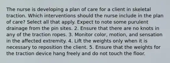 The nurse is developing a plan of care for a client in skeletal traction. Which interventions should the nurse include in the plan of care? Select all that apply. Expect to note some purulent drainage from the pin sites. 2. Ensure that there are no knots in any of the traction ropes. 3. Monitor color, motion, and sensation in the affected extremity. 4. Lift the weights only when it is necessary to reposition the client. 5. Ensure that the weights for the traction device hang freely and do not touch the floor.