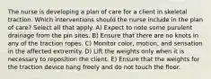 The nurse is developing a plan of care for a client in skeletal traction. Which interventions should the nurse include in the plan of care? Select all that apply. A) Expect to note some purulent drainage from the pin sites. B) Ensure that there are no knots in any of the traction ropes. C) Monitor color, motion, and sensation in the affected extremity. D) Lift the weights only when it is necessary to reposition the client. E) Ensure that the weights for the traction device hang freely and do not touch the floor.