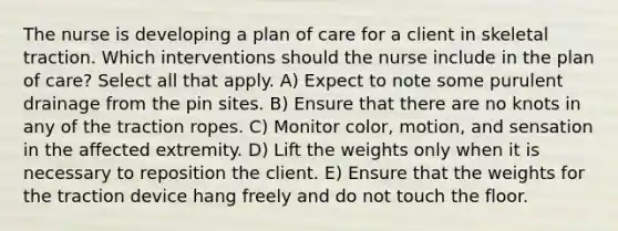 The nurse is developing a plan of care for a client in skeletal traction. Which interventions should the nurse include in the plan of care? Select all that apply. A) Expect to note some purulent drainage from the pin sites. B) Ensure that there are no knots in any of the traction ropes. C) Monitor color, motion, and sensation in the affected extremity. D) Lift the weights only when it is necessary to reposition the client. E) Ensure that the weights for the traction device hang freely and do not touch the floor.