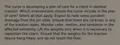 The nurse is developing a plan of care for a client in skeletal traction. Which interventions should the nurse include in the plan of care? Select all that apply. Expect to note some purulent drainage from the pin sites. Ensure that there are no knots in any of the traction ropes. Monitor color, motion, and sensation in the affected extremity. Lift the weights only when it is necessary to reposition the client. Ensure that the weights for the traction device hang freely and do not touch the floor.