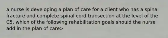 a nurse is developing a plan of care for a client who has a spinal fracture and complete spinal cord transection at the level of the C5. which of the following rehabilitation goals should the nurse add in the plan of care>