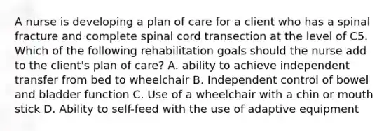 A nurse is developing a plan of care for a client who has a spinal fracture and complete spinal cord transection at the level of C5. Which of the following rehabilitation goals should the nurse add to the client's plan of care? A. ability to achieve independent transfer from bed to wheelchair B. Independent control of bowel and bladder function C. Use of a wheelchair with a chin or mouth stick D. Ability to self-feed with the use of adaptive equipment