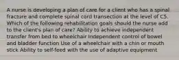 A nurse is developing a plan of care for a client who has a spinal fracture and complete spinal cord transection at the level of C5. Which of the following rehabilitation goals should the nurse add to the client's plan of care? Ability to achieve independent transfer from bed to wheelchair Independent control of bowel and bladder function Use of a wheelchair with a chin or mouth stick Ability to self-feed with the use of adaptive equipment