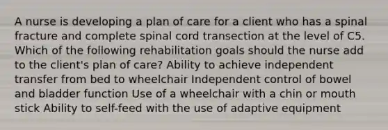 A nurse is developing a plan of care for a client who has a spinal fracture and complete spinal cord transection at the level of C5. Which of the following rehabilitation goals should the nurse add to the client's plan of care? Ability to achieve independent transfer from bed to wheelchair Independent control of bowel and bladder function Use of a wheelchair with a chin or mouth stick Ability to self-feed with the use of adaptive equipment