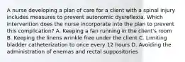 A nurse developing a plan of care for a client with a spinal injury includes measures to prevent autonomic dysreflexia. Which intervention does the nurse incorporate into the plan to prevent this complication? A. Keeping a fan running in the client's room B. Keeping the linens wrinkle free under the client C. Limiting bladder catheterization to once every 12 hours D. Avoiding the administration of enemas and rectal suppositories