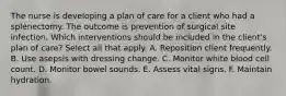 The nurse is developing a plan of care for a client who had a splenectomy. The outcome is prevention of surgical site infection. Which interventions should be included in the client's plan of care? Select all that apply. A. Reposition client frequently. B. Use asepsis with dressing change. C. Monitor white blood cell count. D. Monitor bowel sounds. E. Assess vital signs. F. Maintain hydration.