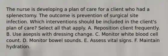 The nurse is developing a plan of care for a client who had a splenectomy. The outcome is prevention of surgical site infection. Which interventions should be included in the client's plan of care? Select all that apply. A. Reposition client frequently. B. Use asepsis with dressing change. C. Monitor white blood cell count. D. Monitor bowel sounds. E. Assess vital signs. F. Maintain hydration.