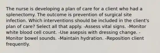 The nurse is developing a plan of care for a client who had a splenectomy. The outcome is prevention of surgical site infection. Which interventions should be included in the client's plan of care? Select all that apply. -Assess vital signs. -Monitor white blood cell count. -Use asepsis with dressing change. -Monitor bowel sounds. -Maintain hydration. -Reposition client frequently.