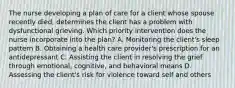 The nurse developing a plan of care for a client whose spouse recently died, determines the client has a problem with dysfunctional grieving. Which priority intervention does the nurse incorporate into the plan? A. Monitoring the client's sleep pattern B. Obtaining a health care provider's prescription for an antidepressant C. Assisting the client in resolving the grief through emotional, cognitive, and behavioral means D. Assessing the client's risk for violence toward self and others