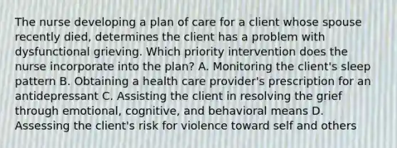 The nurse developing a plan of care for a client whose spouse recently died, determines the client has a problem with dysfunctional grieving. Which priority intervention does the nurse incorporate into the plan? A. Monitoring the client's sleep pattern B. Obtaining a health care provider's prescription for an antidepressant C. Assisting the client in resolving the grief through emotional, cognitive, and behavioral means D. Assessing the client's risk for violence toward self and others