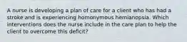 A nurse is developing a plan of care for a client who has had a stroke and is experiencing homonymous hemianopsia. Which interventions does the nurse include in the care plan to help the client to overcome this deficit?