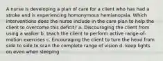 A nurse is developing a plan of care for a client who has had a stroke and is experiencing homonymous hemianopsia. Which interventions does the nurse include in the care plan to help the client to overcome this deficit? a. Discouraging the client from using a walker b. teach the client to perform active range-of-motion exercises c. Encouraging the client to turn the head from side to side to scan the complete range of vision d. keep lights on even when sleeping