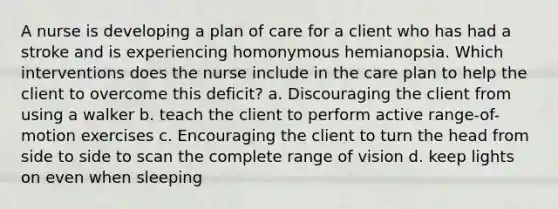 A nurse is developing a plan of care for a client who has had a stroke and is experiencing homonymous hemianopsia. Which interventions does the nurse include in the care plan to help the client to overcome this deficit? a. Discouraging the client from using a walker b. teach the client to perform active range-of-motion exercises c. Encouraging the client to turn the head from side to side to scan the complete range of vision d. keep lights on even when sleeping