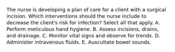 The nurse is developing a plan of care for a client with a surgical incision. Which interventions should the nurse include to decrease the client's risk for infection? Select all that apply. A. Perform meticulous hand hygiene. B. Assess incisions, drains, and drainage. C. Monitor vital signs and observe for trends. D. Administer intravenous fluids. E. Auscultate bowel sounds.