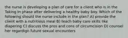 the nurse is developing a plan of care for a client who is in the Taking In phase after delivering a healthy baby boy. Which of the following should the nurse include in the plan? A) provide the client with a nutritious meal B) teach baby care skills like diapering C) discuss the pros and cons of circumcision D) counsel her regardign future sexual encounters