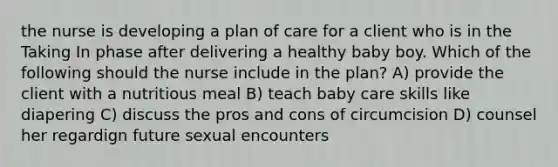 the nurse is developing a plan of care for a client who is in the Taking In phase after delivering a healthy baby boy. Which of the following should the nurse include in the plan? A) provide the client with a nutritious meal B) teach baby care skills like diapering C) discuss the pros and cons of circumcision D) counsel her regardign future sexual encounters