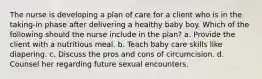 The nurse is developing a plan of care for a client who is in the taking-in phase after delivering a healthy baby boy. Which of the following should the nurse include in the plan? a. Provide the client with a nutritious meal. b. Teach baby care skills like diapering. c. Discuss the pros and cons of circumcision. d. Counsel her regarding future sexual encounters.