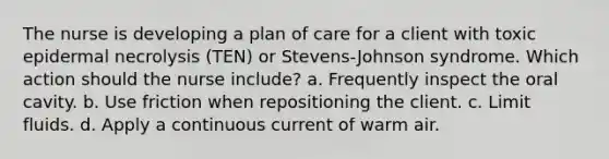 The nurse is developing a plan of care for a client with toxic epidermal necrolysis (TEN) or Stevens-Johnson syndrome. Which action should the nurse include? a. Frequently inspect the oral cavity. b. Use friction when repositioning the client. c. Limit fluids. d. Apply a continuous current of warm air.