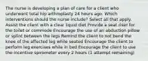 The nurse is developing a plan of care for a client who underwent total hip arthroplasty 24 hours ago. Which interventions should the nurse include? Select all that apply. Assist the client with a clear liquid diet Provide a seat riser for the toilet or commode Encourage the use of an abduction pillow or splint between the legs Remind the client to not bend the knee of the affected leg while seated Encourage the client to perform leg exercises while in bed Encourage the client to use the incentive spirometer every 2 hours (1 attempt remaining)