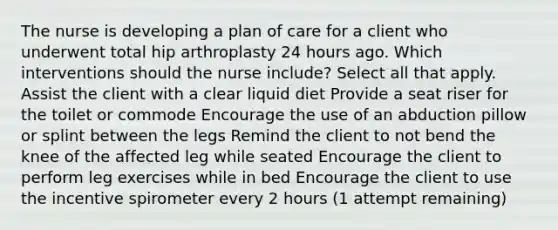 The nurse is developing a plan of care for a client who underwent total hip arthroplasty 24 hours ago. Which interventions should the nurse include? Select all that apply. Assist the client with a clear liquid diet Provide a seat riser for the toilet or commode Encourage the use of an abduction pillow or splint between the legs Remind the client to not bend the knee of the affected leg while seated Encourage the client to perform leg exercises while in bed Encourage the client to use the incentive spirometer every 2 hours (1 attempt remaining)