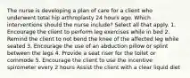 The nurse is developing a plan of care for a client who underwent total hip arthroplasty 24 hours ago. Which interventions should the nurse include? Select all that apply. 1. Encourage the client to perform leg exercises while in bed 2. Remind the client to not bend the knee of the affected leg while seated 3. Encourage the use of an abduction pillow or splint between the legs 4. Provide a seat riser for the toilet or commode 5. Encourage the client to use the incentive spirometer every 2 hours Assist the client with a clear liquid diet