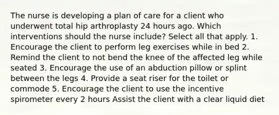 The nurse is developing a plan of care for a client who underwent total hip arthroplasty 24 hours ago. Which interventions should the nurse include? Select all that apply. 1. Encourage the client to perform leg exercises while in bed 2. Remind the client to not bend the knee of the affected leg while seated 3. Encourage the use of an abduction pillow or splint between the legs 4. Provide a seat riser for the toilet or commode 5. Encourage the client to use the incentive spirometer every 2 hours Assist the client with a clear liquid diet