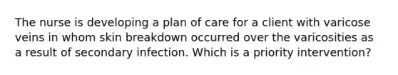 The nurse is developing a plan of care for a client with varicose veins in whom skin breakdown occurred over the varicosities as a result of secondary infection. Which is a priority intervention?