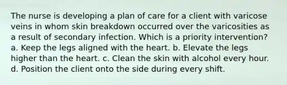 The nurse is developing a plan of care for a client with varicose veins in whom skin breakdown occurred over the varicosities as a result of secondary infection. Which is a priority intervention? a. Keep the legs aligned with <a href='https://www.questionai.com/knowledge/kya8ocqc6o-the-heart' class='anchor-knowledge'>the heart</a>. b. Elevate the legs higher than the heart. c. Clean the skin with alcohol every hour. d. Position the client onto the side during every shift.