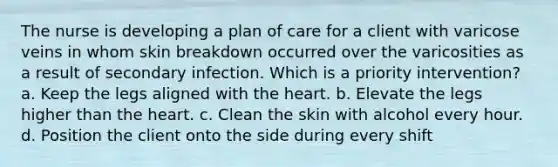 The nurse is developing a plan of care for a client with varicose veins in whom skin breakdown occurred over the varicosities as a result of secondary infection. Which is a priority intervention? a. Keep the legs aligned with the heart. b. Elevate the legs higher than the heart. c. Clean the skin with alcohol every hour. d. Position the client onto the side during every shift