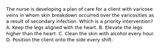 The nurse is developing a plan of care for a client with varicose veins in whom skin breakdown occurred over the varicosities as a result of secondary infection. Which is a priority intervention? A. Keep the legs aligned with the heart. B. Elevate the legs higher than the heart. C. Clean the skin with alcohol every hour. D. Position the client onto the side every shift.