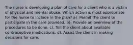 The nurse is developing a plan of care for a client who is a victim of physical and mental abuse. Which action is most appropriate for the nurse to include in the plan? a). Permit the client to participate in the care provided. b). Provide an overview of the procedures to be done. c). Tell the client about available contraceptive medications. d). Assist the client in making decisions for care.