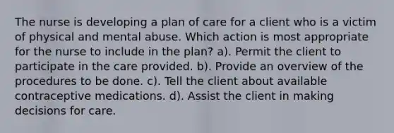 The nurse is developing a plan of care for a client who is a victim of physical and mental abuse. Which action is most appropriate for the nurse to include in the plan? a). Permit the client to participate in the care provided. b). Provide an overview of the procedures to be done. c). Tell the client about available contraceptive medications. d). Assist the client in making decisions for care.