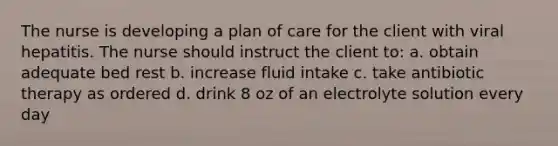 The nurse is developing a plan of care for the client with viral hepatitis. The nurse should instruct the client to: a. obtain adequate bed rest b. increase fluid intake c. take antibiotic therapy as ordered d. drink 8 oz of an electrolyte solution every day