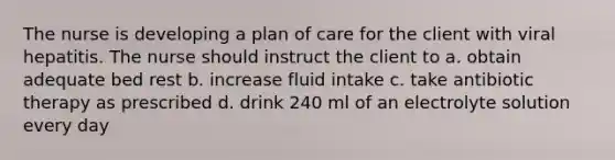 The nurse is developing a plan of care for the client with viral hepatitis. The nurse should instruct the client to a. obtain adequate bed rest b. increase fluid intake c. take antibiotic therapy as prescribed d. drink 240 ml of an electrolyte solution every day