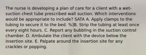 The nurse is developing a plan of care for a client with a wet-suction chest tube prescribed wall suction. Which interventions would be appropriate to include? SATA A. Apply clamps to the tubing to secure it to the bed. %]B. Strip the tubing at least once every eight hours. C. Report any bubbling in the suction control chamber. D. Ambulate the client with the device below the insertion site. E. Palpate around the insertion site for any crackles or popping.