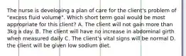 The nurse is developing a plan of care for the client's problem of "excess fluid volume". Which short term goal would be most appropriate for this client? A. The client will not gain more than 3kg a day. B. The client will have no increase in abdominal girth when measured daily C. The client's vital signs will be normal D. the client will be given low sodium diet.